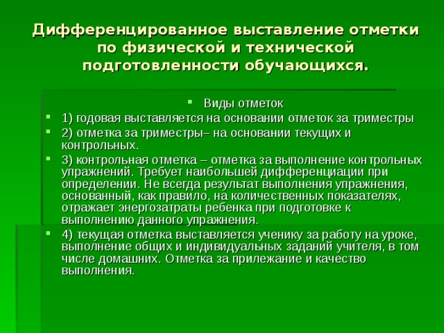 Дифференцированное выставление отметки по физической и технической подготовленности обучающихся. Виды отметок 1) годовая выставляется на основании отметок за триместры 2) отметка за триместры– на основании текущих и контрольных. 3) контрольная отметка – отметка за выполнение контрольных упражнений. Требует наибольшей дифференциации при определении. Не всегда результат выполнения упражнения, основанный, как правило, на количественных показателях, отражает энергозатраты ребенка при подготовке к выполнению данного упражнения. 4) текущая отметка выставляется ученику за работу на уроке, выполнение общих и индивидуальных заданий учителя, в том числе домашних. Отметка за прилежание и качество выполнения. 