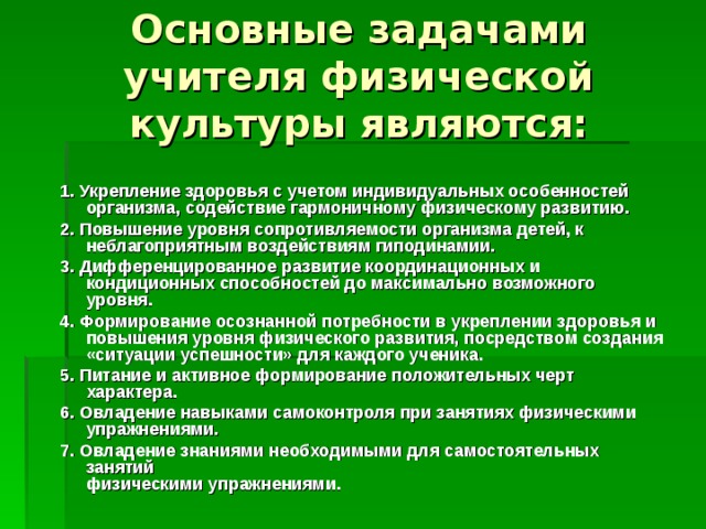 Основные задачами учителя физической культуры являются: 1. Укрепление здоровья с учетом индивидуальных особенностей организма, содействие гармоничному физическому развитию. 2. Повышение уровня сопротивляемости организма детей, к неблагоприятным воздействиям гиподинамии. 3. Дифференцированное развитие координационных и кондиционных способностей до максимально возможного уровня. 4. Формирование осознанной потребности в укреплении здоровья и повышения уровня физического развития, посредством создания «ситуации успешности» для каждого ученика. 5. Питание и активное формирование положительных черт характера. 6. Овладение навыками самоконтроля при занятиях физическими упражнениями. 7. Овладение знаниями необходимыми для самостоятельных занятий  физическими упражнениями. 