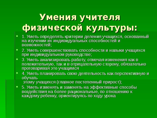  Умения учителя физической культуры: 1. Уметь определять критерии деления учащихся, основанный на изучении их индивидуальных способностей и возможностей; 2. Уметь совершенствовать способности и навыки учащихся при индивидуальном руководстве; 3. Уметь анализировать работу, отмечая изменения как в положительную, так и в отрицательную сторону, обязательно проговаривая это учащимся 4. Уметь планировать свою деятельность как перспективную и обучать  этому учащихся (главное постепенный прирост); 5. Уметь изменять и заменять на эффективные способы воздействия на более рациональные, по отношению к каждому ребенку, ориентируясь по ходу урока 