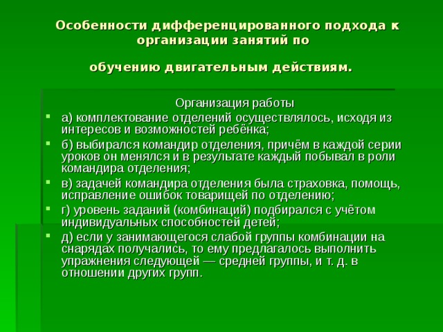  Особенности дифференцированного подхода к организации занятий по  обучению двигательным действиям.  Организация работы а) комплектование отделений осуществлялось, исходя из интересов и возможностей ребёнка; б) выбирался командир отделения, причём в каждой серии уроков он менялся и в результате каждый побывал в роли командира отделения; в) задачей командира отделения была страховка, помощь, исправление ошибок товарищей по отделению; г) уровень заданий (комбинаций) подбирался с учётом индивидуальных способностей детей; д) если у занимающегося слабой группы комбинации на снарядах получались, то ему предлагалось выполнить упражнения следующей — средней группы, и т. д. в отношении других групп. 