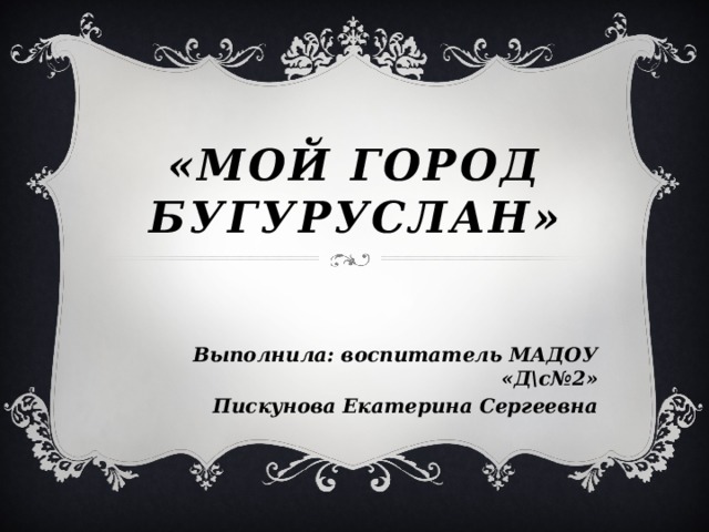 «Мой город бугуруслан» Выполнила: воспитатель МАДОУ «Д\с№2» Пискунова Екатерина Сергеевна 