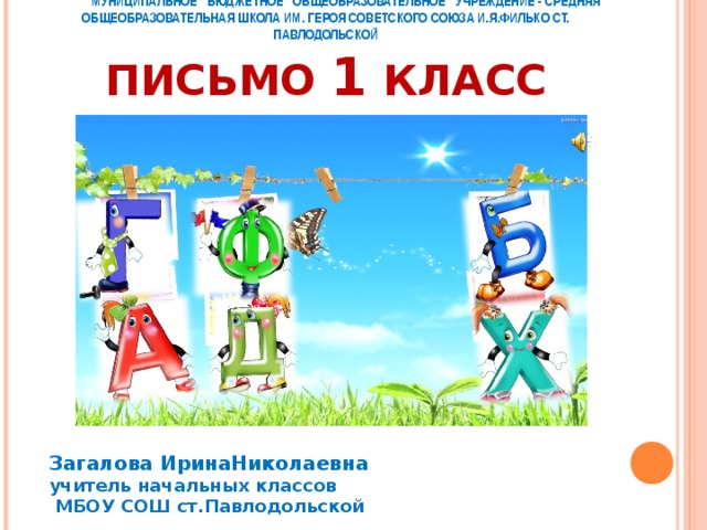      МУНИЦИПАЛЬНОЕ БЮДЖЕТНОЕ ОБЩЕОБРАЗОВАТЕЛЬНОЕ УЧРЕЖДЕНИЕ - СРЕДНЯЯ  ОБЩЕОБРАЗОВАТЕЛЬНАЯ ШКОЛА ИМ. ГЕРОЯ СОВЕТСКОГО СОЮЗА И.Я.ФИЛЬКО СТ. ПАВЛОДОЛЬСКОЙ  ПИСЬМО 1 КЛАСС    Загалова ИринаНиколаевна учитель начальных классов  МБОУ СОШ ст.Павлодольской 