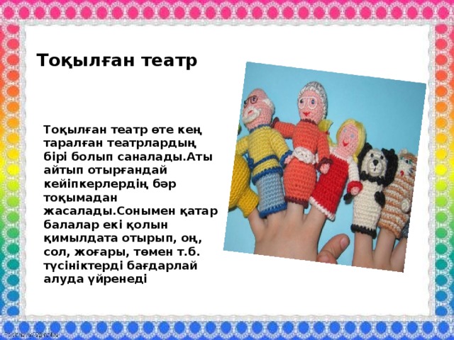 Тоқылған театр Тоқылған театр өте кең таралған театрлардың бірі болып саналады.Аты айтып отырғандай кейіпкерлердің бәр тоқымадан жасалады.Сонымен қатар балалар екі қолын қимылдата отырып, оң, сол, жоғары, төмен т.б. түсініктерді бағдарлай алуда үйренеді 