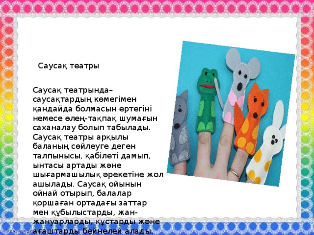 Саусақ театры Саусақ театрында– саусақтардың көмегімен қандайда болмасын ертегіні немесе өлең-тақпақ шумағын саханалау болып табылады. Саусақ театры арқылы баланың сөйлеуге деген талпынысы, қабілеті дамып, ынтасы артады және шығармашылық әрекетіне жол ашылады. Саусақ ойынын ойнай отырып, балалар қоршаған ортадағы заттар мен құбылыстарды, жан-жануарларды, құстарды және ағаштарды бейнелей алады. 
