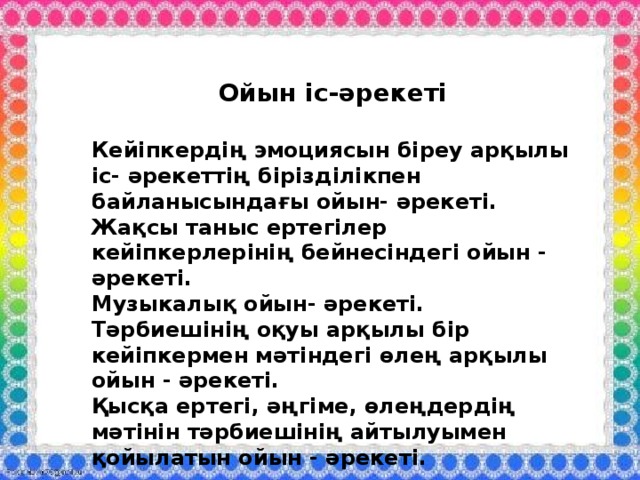 Ойын іс-әрекеті  Кейіпкердің эмоциясын біреу арқылы іс- әрекеттің бірізділікпен байланысындағы ойын- әрекеті. Жақсы таныс ертегілер кейіпкерлерінің бейнесіндегі ойын - әрекеті. Музыкалық ойын- әрекеті. Тәрбиешінің оқуы арқылы бір кейіпкермен мәтіндегі өлең арқылы ойын - әрекеті. Қысқа ертегі, әңгіме, өлеңдердің мәтінін тәрбиешінің айтылуымен қойылатын ойын - әрекеті.     