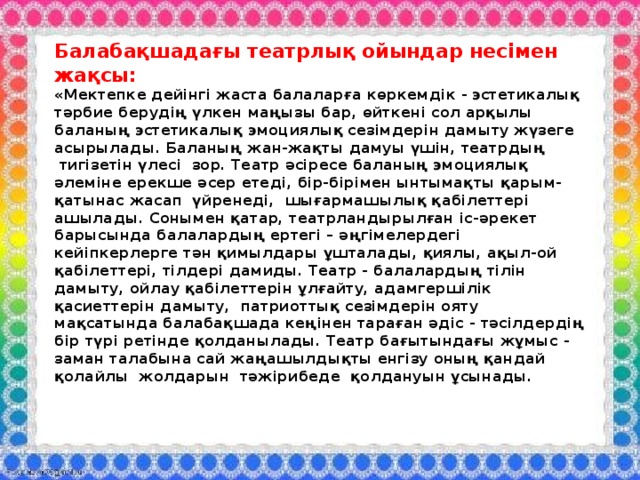 Балабақшадағы театрлық ойындар несімен жақсы:  «Мектепке дейінгі жаста балаларға көркемдік - эстетикалық тәрбие берудің үлкен маңызы бар, өйткені сол арқылы баланың эстетикалық эмоциялық сезімдерін дамыту жүзеге асырылады. Баланың жан-жақты дамуы үшін, театрдың  тигізетін үлесі  зор. Театр әсіресе баланың эмоциялық әлеміне ерекше әсер етеді, бір-бірімен ынтымақты қарым-қатынас жасап  үйренеді,  шығармашылық қабілеттері ашылады. Сонымен қатар, театрландырылған іс-әрекет барысында балалардың ертегі – әңгімелердегі кейіпкерлерге тән қимылдары ұшталады, қиялы, ақыл-ой қабілеттері, тілдері дамиды. Театр - балалардың тілін дамыту, ойлау қабілеттерін ұлғайту, адамгершілік қасиеттерін дамыту,  патриоттық сезімдерін ояту мақсатында балабақшада кеңінен тараған әдіс - тәсілдердің бір түрі ретінде қолданылады. Театр бағытындағы жұмыс - заман талабына сай жаңашылдықты енгізу оның қандай   қолайлы  жолдарын  тәжірибеде  қолдануын ұсынады.     