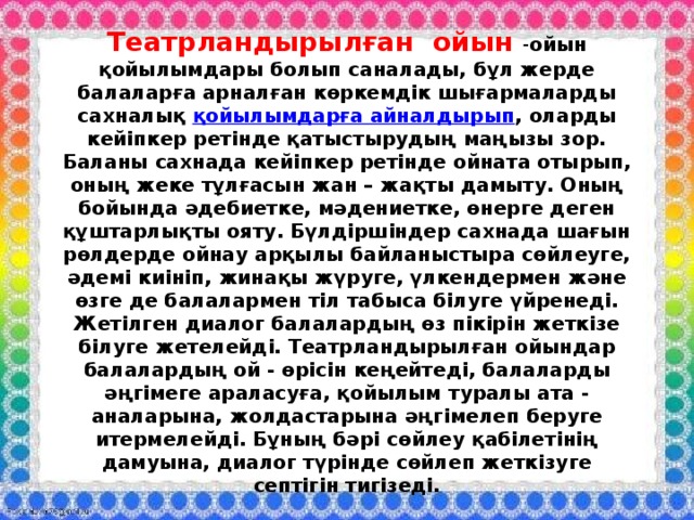 Театрландырылған ойын - ойын  қойылымдары болып саналады, бұл жерде балаларға арналған көркемдік шығармаларды сахналық  қойылымдарға айналдырып , оларды кейіпкер ретінде қатыстырудың маңызы зор. Баланы сахнада кейіпкер ретінде ойната отырып, оның жеке тұлғасын жан – жақты дамыту. Оның бойында әдебиетке, мәдениетке, өнерге деген құштарлықты ояту. Бүлдіршіндер сахнада шағын рөлдерде ойнау арқылы байланыстыра сөйлеуге, әдемі киініп, жинақы жүруге, үлкендермен және өзге де балалармен тіл табыса білуге үйренеді. Жетілген диалог балалардың өз пікірін жеткізе білуге жетелейді. Театрландырылған ойындар балалардың ой - өрісін кеңейтеді, балаларды әңгімеге араласуға, қойылым туралы ата - аналарына, жолдастарына әңгімелеп беруге итермелейді. Бұның бәрі сөйлеу қабілетінің дамуына, диалог түрінде сөйлеп жеткізуге септігін тигізеді. 