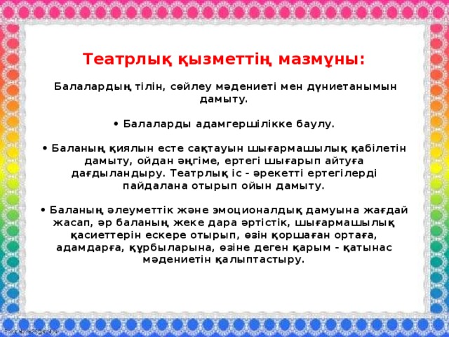 Театрлық қызметтің мазмұны:   Балалардың тілін, сөйлеу мәдениеті мен дүниетанымын дамыту.   • Балаларды адамгершілікке баулу.   • Баланың қиялын есте сақтауын шығармашылық қабілетін дамыту, ойдан әңгіме, ертегі шығарып айтуға дағдыландыру. Театрлық іс - әрекетті ертегілерді пайдалана отырып ойын дамыту.   • Баланың әлеуметтік және эмоционалдық дамуына жағдай жасап, әр баланың жеке дара әртістік, шығармашылық қасиеттерін ескере отырып, өзін қоршаған ортаға, адамдарға, құрбыларына, өзіне деген қарым - қатынас мәдениетін қалыптастыру. 