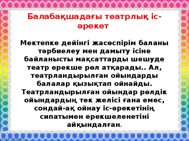 Балабақшадағы театрлық іс-әрекет   Мектепке дейінгі жасөспірім баланы тәрбиелеу мен дамыту ісіне байланысты мақсаттарды шешуде театр ерекше рөл атқарады.. Ал, театрландырылған ойындарды балалар қызықтап ойнайды. Театрландырылған ойындар рөлдік ойындардың тек желісі ғана емес, сондай-ақ ойнау іс-әрекетінің сипатымен ерекшеленетіні айқындалған . 