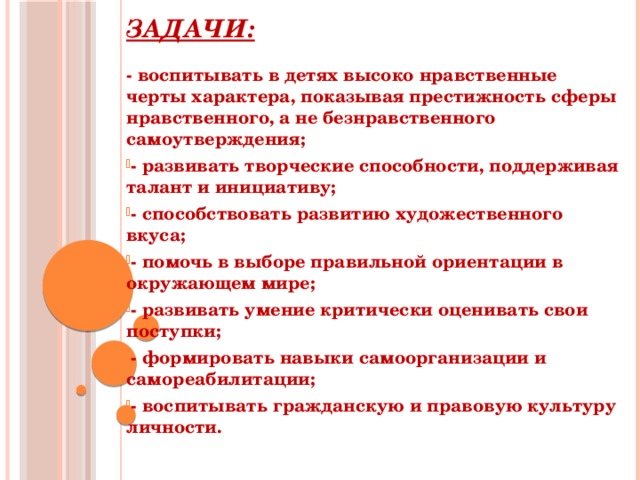 Задачи: - воспитывать в детях высоко нравственные черты характера, показывая престижность сферы нравственного, а не безнравственного самоутверждения; - развивать творческие способности, поддерживая талант и инициативу; - способствовать развитию художественного вкуса; - помочь в выборе правильной ориентации в окружающем мире; - развивать умение критически оценивать свои поступки; - формировать навыки самоорганизации и самореабилитации; - воспитывать гражданскую и правовую культуру личности.   