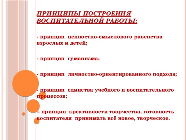 Принципы построения воспитательной работы: - принцип ценностно-смыслового равенства взрослых и детей;  - принцип гуманизма;  - принцип личностно-ориентированного подхода;  - принцип единства учебного и воспитательного процессов;  - принцип креативности творчества, готовность воспитателя принимать всё новое, творческое. 