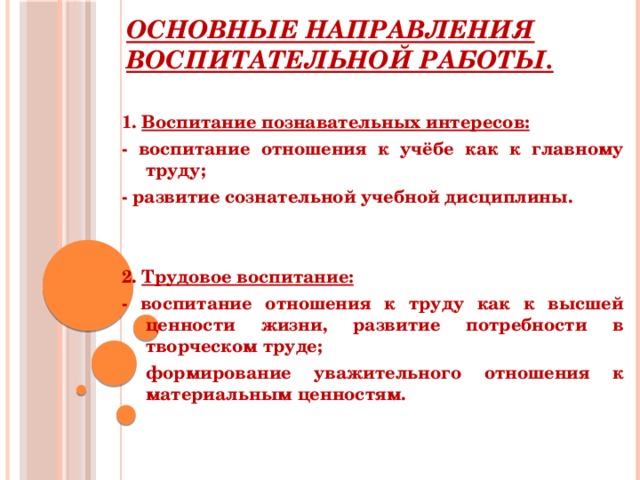Основные направления воспитательной работы.  1. Воспитание познавательных интересов: - воспитание отношения к учёбе как к главному труду; - развитие сознательной учебной дисциплины.   2. Трудовое воспитание: - воспитание отношения к труду как к высшей ценности жизни, развитие потребности в творческом труде; формирование уважительного отношения к материальным ценностям.  