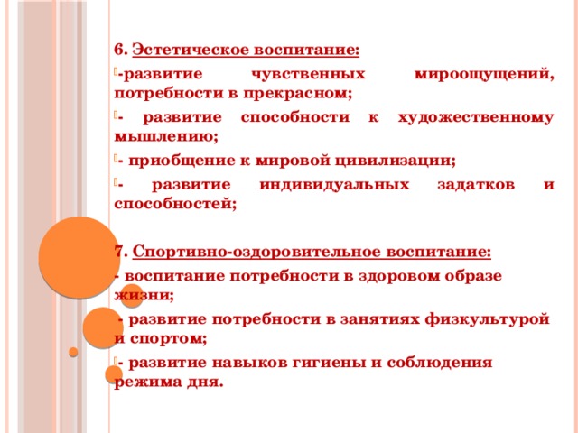  6. Эстетическое воспитание: -развитие чувственных мироощущений, потребности в прекрасном; - развитие способности к художественному мышлению; - приобщение к мировой цивилизации; - развитие индивидуальных задатков и способностей;  7. Спортивно-оздоровительное воспитание: - воспитание потребности в здоровом образе жизни; - развитие потребности в занятиях физкультурой и спортом; - развитие навыков гигиены и соблюдения режима дня. 