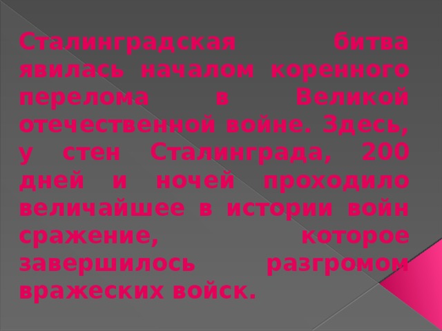 Сталинградская битва явилась началом коренного перелома в Великой отечественной войне. Здесь, у стен Сталинграда, 200 дней и ночей проходило величайшее в истории войн сражение, которое завершилось разгромом вражеских войск. 
