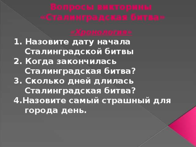 Вопросы викторины  «Сталинградская битва» «Хронология» 1. Назовите дату начала Сталинградской битвы 2. Когда закончилась Сталинградская битва? 3. Сколько дней длилась Сталинградская битва? 4.Назовите самый страшный для города день. 