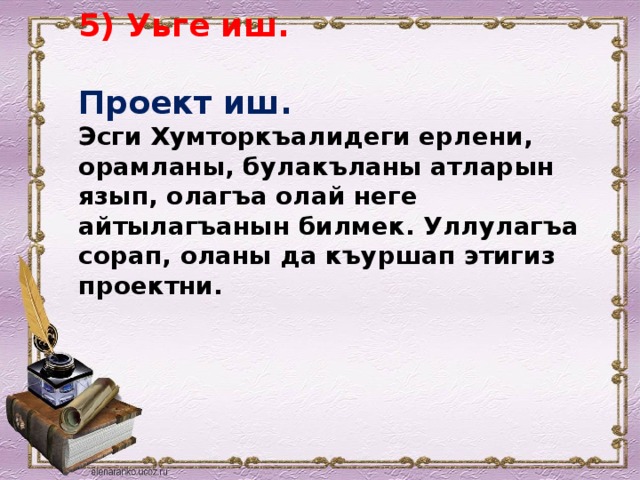 5) Уьге иш.   Проект иш.  Эсги Хумторкъалидеги ерлени, орамланы, булакъланы атларын язып, олагъа олай неге айтылагъанын билмек. Уллулагъа сорап, оланы да къуршап этигиз проектни.   