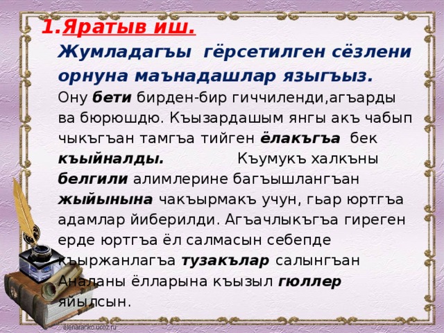 Яратыв иш.  Жумладагъы гёрсетилген сёзлени орнуна маънадашлар языгъыз.  Ону бети бирден-бир гиччиленди,агъарды ва бюрюшдю. Къызардашым янгы акъ чабып чыкъгъан тамгъа тийген ёлакъгъа бек къыйналды. Къумукъ халкъны белгили алимлерине багъышлангъан жыйынына чакъырмакъ учун, гьар юртгъа адамлар йиберилди. Агъачлыкъгъа гиреген ерде юртгъа ёл салмасын себепде къыржанлагъа тузакълар салынгъан Аналаны ёлларына къызыл гюллер яйылсын. 