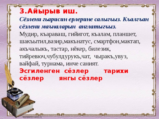 3.  Айырыв иш.  Сёзлени гьарисин ерлерине салыгъыз. Къалгъан сёзлени маъналарын англатыгъыз.  Мудир, къараваш, гийигот, къалам, планшет, шакъытил,вазир,макънатус, смартфон,мактап, акъчалыкъ, тастар, нёкер, билезик, тийревюч,чубулдурукъ,чат, чыракъ,увуз, вайфай, турнама, инче саният.  Эсгиленген сёзлер тарихи сёзлер янгы сёзлер    