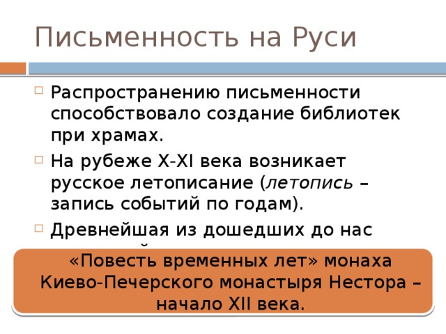Письменность на Руси Распространению письменности способствовало создание библиотек при храмах. На рубеже X-XI века возникает русское летописание ( летопись – запись событий по годам). Древнейшая из дошедших до нас летописей «Повесть временных лет» монаха Киево-Печерского монастыря Нестора – начало XII века. 