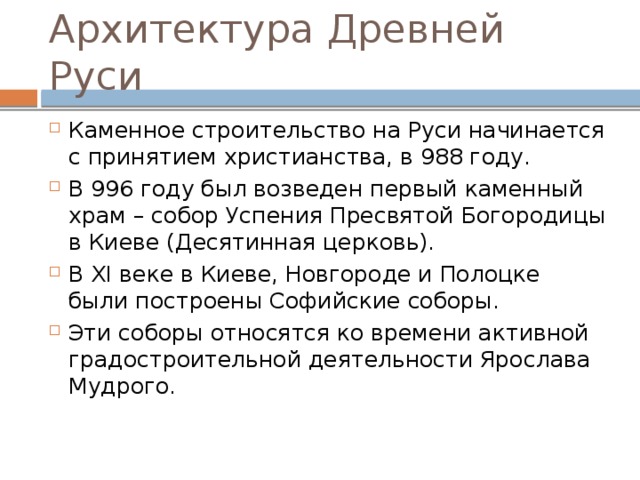 Архитектура Древней Руси Каменное строительство на Руси начинается с принятием христианства, в 988 году. В 996 году был возведен первый каменный храм – собор Успения Пресвятой Богородицы в Киеве (Десятинная церковь). В XI веке в Киеве, Новгороде и Полоцке были построены Софийские соборы. Эти соборы относятся ко времени активной градостроительной деятельности Ярослава Мудрого. 21 