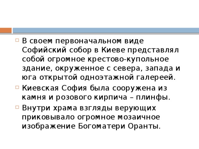 В своем первоначальном виде Софийский собор в Киеве представлял собой огромное крестово-купольное здание, окруженное с севера, запада и юга открытой одноэтажной галереей. Киевская София была сооружена из камня и розового кирпича – плинфы. Внутри храма взгляды верующих приковывало огромное мозаичное изображение Богоматери Оранты. 