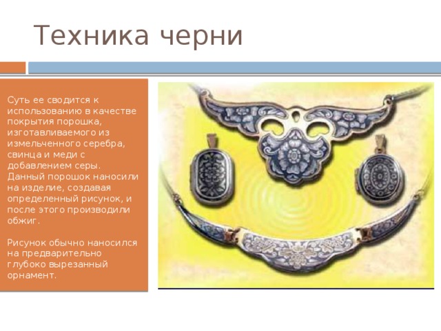Техника черни Суть ее сводится к использованию в качестве покрытия порошка, изготавливаемого из измельченного серебра, свинца и меди с добавлением серы. Данный порошок наносили на изделие, создавая определенный рисунок, и после этого производили обжиг.   Рисунок обычно наносился на предварительно глубоко вырезанный орнамент. 