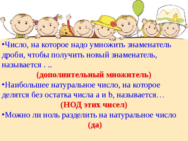 Число, на которое надо умножить знаменатель дроби, чтобы получить новый знаменатель, называется . .. (дополнительный множитель) Наибольшее натуральное число, на которое делятся без остатка числа а и b , называется …  (НОД этих чисел) Можно ли ноль разделить на натуральное число  (да) 