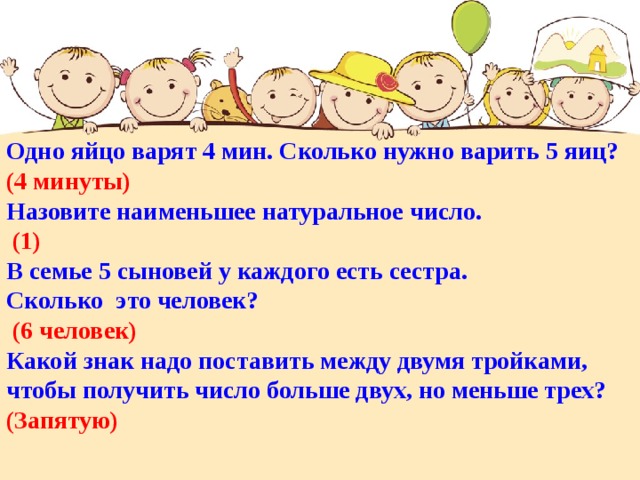 Одно яйцо варят 4 мин. Сколько нужно варить 5 яиц? (4 минуты) Назовите наименьшее натуральное число.  (1) В семье 5 сыновей у каждого есть сестра. Сколько это человек?  (6 человек) Какой знак надо поставить между двумя тройками, чтобы получить число больше двух, но меньше трех? (Запятую)  