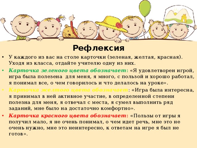 Рефлексия У каждого из вас на столе карточки (зеленая, желтая, красная). Уходя из класса, отдайте учителю одну из них. Карточка зеленого цвета обозначает : «Я удовлетворен игрой, игра была полезена для меня, я много, с пользой и хорошо работал, я понимал все, о чем говорилось и что делалось на уроке». Карточка желтого цвета обозначает : «Игра была интересна, я принимал в ней активное участие, в определенной степени полезна для меня, я отвечал с места, я сумел выполнить ряд заданий, мне было на достаточно комфортно». Карточка красного цвета обозначает : «Пользы от игры я получил мало, я не очень понимал, о чем идет речь, мне это не очень нужно, мне это неинтересно, к ответам на игре я был не готов». 