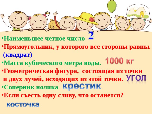 Наименьшее четное число Прямоугольник, у которого все стороны равны.  (квадрат) Масса кубического метра воды.  Геометрическая фигура, состоящая из точки  и двух лучей, исходящих из этой точки.  Соперник нолика Если съесть одну сливу, что останется? 