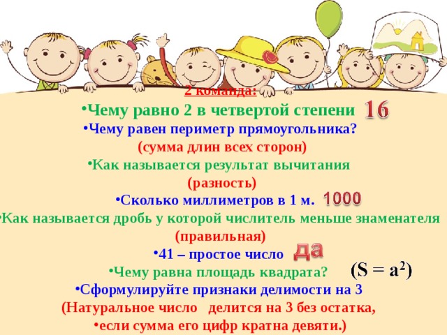 2 команда: Чему равно 2 в четвертой степени Чему равен периметр прямоугольника?  (сумма длин всех сторон) Как называется результат вычитания  (разность) Сколько миллиметров в 1 м. Как называется дробь у которой числитель меньше знаменателя (правильная) 41 – простое число Чему равна площадь квадрата? Сформулируйте признаки делимости на 3 (Натуральное число делится на 3 без остатка, если сумма его цифр кратна девяти.) 