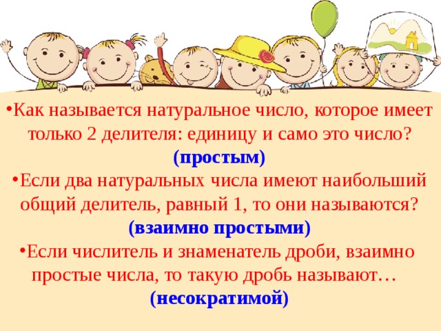 Как называется натуральное число, которое имеет  только 2 делителя: единицу и само это число? (простым) Если два натуральных числа имеют наибольший общий делитель, равный 1, то они называются? (взаимно простыми) Если числитель и знаменатель дроби, взаимно простые числа, то такую дробь называют… (несократимой) 