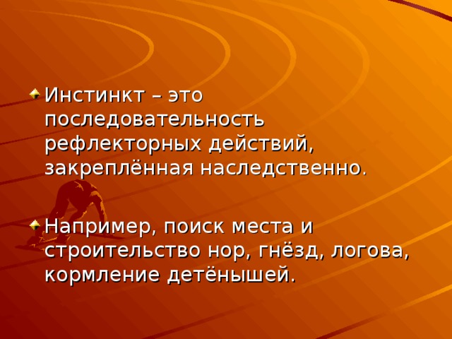 Инстинкт – это последовательность рефлекторных действий, закреплённая наследственно. Например, поиск места и строительство нор, гнёзд, логова, кормление детёнышей. 