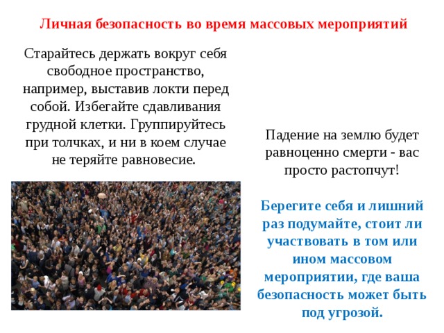 Личная безопасность во время массовых мероприятий Старайтесь держать вокруг себя свободное пространство, например, выставив локти перед собой. Избегайте сдавливания грудной клетки. Группируйтесь при толчках, и ни в коем случае не теряйте равновесие.  Падение на землю будет равноценно смерти - вас просто растопчут!   Берегите себя и лишний раз подумайте, стоит ли участвовать в том или ином массовом мероприятии, где ваша безопасность может быть под угрозой. 