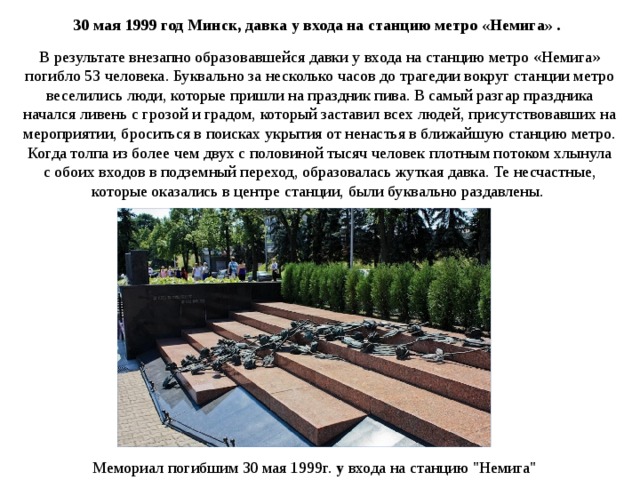 30 мая 1999 год Минск, давка у входа на станцию метро «Немига» . В результате внезапно образовавшейся давки у входа на станцию метро «Немига» погибло 53 человека. Буквально за несколько часов до трагедии вокруг станции метро веселились люди, которые пришли на праздник пива. В самый разгар праздника начался ливень с грозой и градом, который заставил всех людей, присутствовавших на мероприятии, броситься в поисках укрытия от ненастья в ближайшую станцию метро. Когда толпа из более чем двух с половиной тысяч человек плотным потоком хлынула с обоих входов в подземный переход, образовалась жуткая давка. Те несчастные, которые оказались в центре станции, были буквально раздавлены.  Мемориал погибшим 30 мая 1999г.  у входа на станцию 