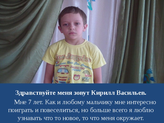 Здравствуйте меня зовут Кирилл Васильев.  Мне 7 лет. Как и любому мальчику мне интересно поиграть и повеселиться, но больше всего я люблю узнавать что то новое, то что меня окружает.  
