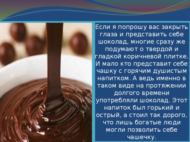 Если я попрошу вас закрыть глаза и представить себе шоколад, многие сразу же подумают о твердой и гладкой коричневой плитке. И мало кто представит себе чашку с горячим душистым напитком. А ведь именно в таком виде на протяжении долгого времени употребляли шоколад. Этот напиток был горький и острый, а стоил так дорого, что лишь богатые люди могли позволить себе чашечку. 