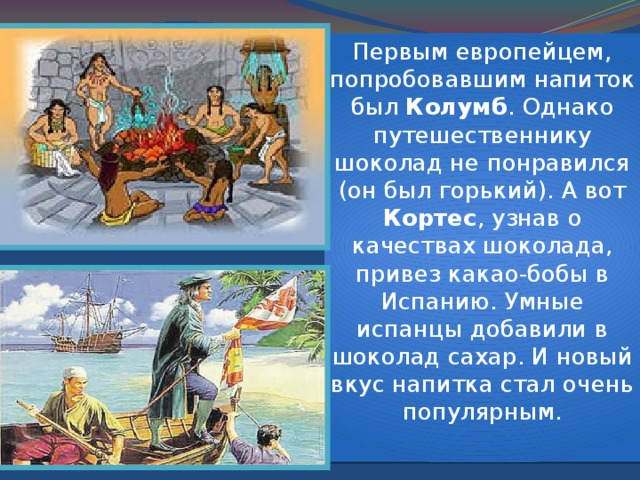 Делают шоколад из семян дерева какао. А первыми людьми научившимися делать шоколад были коренные жители Америки – индейцы. Какао бобы заменяли индейцам деньги. За сто зерен можно было нанять хорошего работника на целый год. 