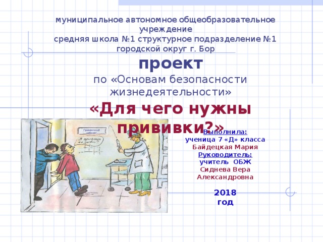         муниципальное автономное общеобразовательное учреждение  средняя школа №1 структурное подразделение №1  городской округ г. Бор    проект  по «Основам безопасности жизнедеятельности»  «Для чего нужны прививки?»                 Выполнила: ученица 7 «Д» класса  Байдецкая Мария  Руководитель:  учитель ОБЖ  Сиднева Вера Александровна   Прививочный кабинет      2018 год 