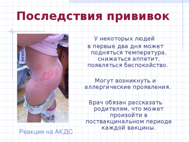Последствия прививок У некоторых людей в первые два дня может подняться температура, снижаться аппетит, появляться беспокойство. Могут возникнуть и аллергические проявления. Врач обязан рассказать родителям, что может произойти в поствакцинальном периоде каждой вакцины. Реакция на АКДС 