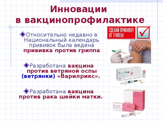 Инновации  в вакцинопрофилактике Относительно недавно в Национальный календарь прививок была ведена прививка против гриппа  Разработана вакцина против ветряной оспы (ветрянки) «Варилрикс».   Разработана вакцина против рака шейки матки.  