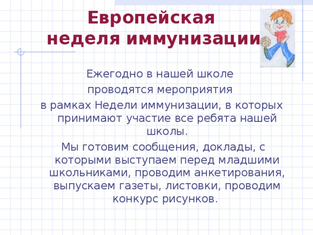 Европейская  неделя иммунизации Ежегодно в нашей школе проводятся мероприятия в рамках Недели иммунизации, в которых принимают участие все ребята нашей школы.  Мы готовим сообщения, доклады, с которыми выступаем перед младшими школьниками, проводим анкетирования, выпускаем газеты, листовки, проводим конкурс рисунков. 