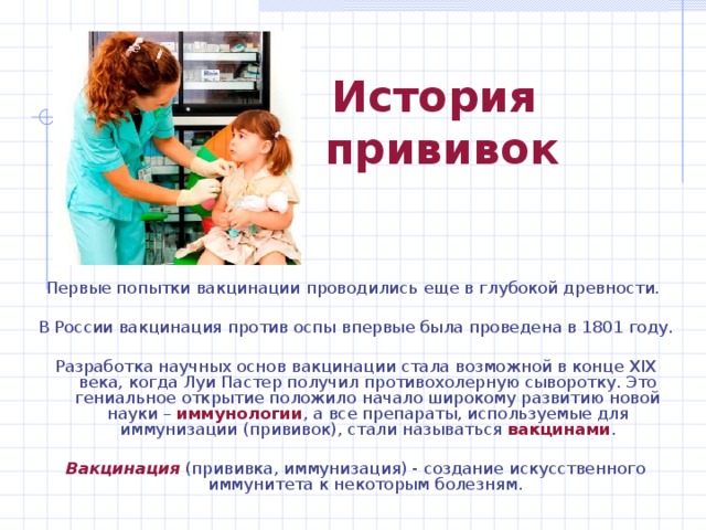 История  прививок Первые попытки вакцинации проводились еще в глубокой древности. В России вакцинация против оспы впервые была проведена в 1801 году. Разработка научных основ вакцинации стала возможной в конце XIX века, когда Луи Пастер получил противохолерную сыворотку. Это гениальное открытие положило начало широкому развитию новой науки – иммунологии , а все препараты, используемые для иммунизации (прививок), стали называться вакцинами .  Вакцинация  (прививка, иммунизация) - создание искусственного иммунитета к некоторым болезням. 