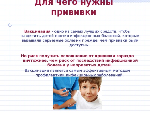 Для чего нужны прививки Вакцинация - одно из самых лучших средств, чтобы защитить детей против инфекционных болезней, которые вызывали серьезные болезни прежде, чем прививки были доступны. Но риск получить осложнение от прививки гораздо ничтожнее, чем риск от последствий инфекционной болезни у непривитых детей.  Вакцинация является самым эффективным методом профилактики инфекционных заболеваний. 