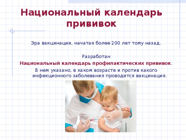 Национальный календарь прививок Эра вакцинации, начатая более 200 лет тому назад. Разработан Национальный календарь профилактических прививок . В нем указано, в каком возрасте и против какого инфекционного заболевания проводится вакцинация. 