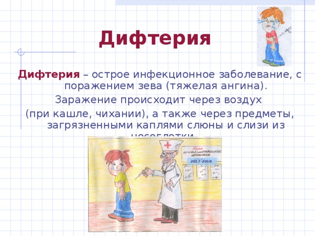 Дифтерия Дифтерия – острое инфекционное заболевание, с поражением зева (тяжелая ангина). Заражение происходит через воздух (при кашле, чихании), а также через предметы, загрязненными каплями слюны и слизи из носоглотки. 2017-2018 