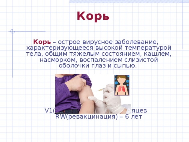 Корь Корь – острое вирусное заболевание, характеризующееся высокой температурой тела, общим тяжелым состоянием, кашлем, насморком, воспалением слизистой оболочки глаз и сыпью. V1(вакцинация 1) – 12 месяцев  RW(ревакцинация) – 6 лет Корь – острое вирусное заболевание, характеризующееся высокой температурой тела, общим тяжелым состоянием, кашлем, насморком, воспалением слизистой оболочки глаз и сыпью. V1(вакцинация 1) – 12 месяцев  RW(ревакцинация) – 6 лет 