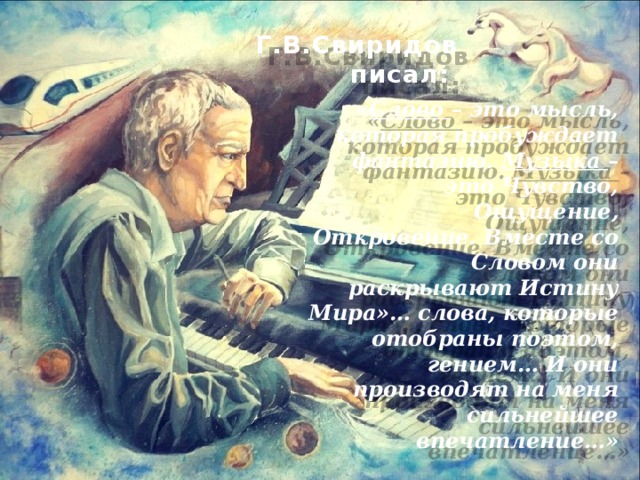 Г.В.Свиридов писал: « Слово – это мысль, которая пробуждает фантазию. Музыка – это Чувство, Ощущение, Откровение. Вместе со Словом они раскрывают Истину Мира»… слова, которые отобраны поэтом, гением… И они производят на меня сильнейшее впечатление…» 