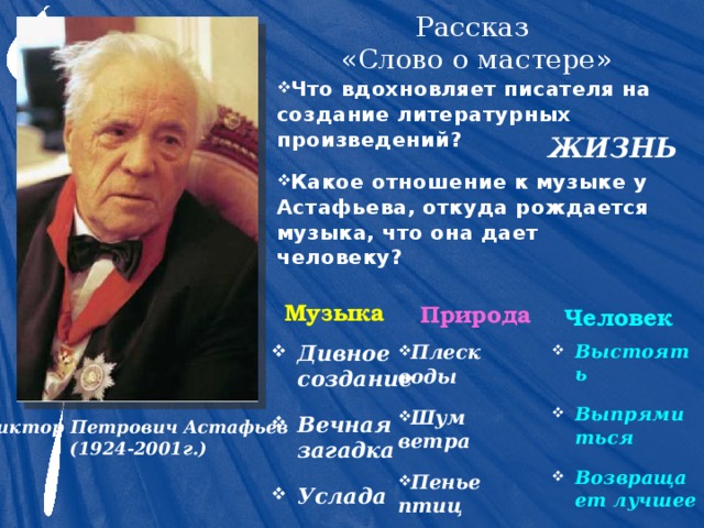 Рассказ  «Слово о мастере» Что вдохновляет писателя на создание литературных произведений? Какое отношение к музыке у  Астафьева, откуда рождается музыка, что она дает человеку?  ЖИЗНЬ Музыка Природа Человек Выстоять Выпрямиться Возвращает лучшее Плеск воды Шум ветра Пенье птиц Дивное создание Вечная загадка Услада Виктор Петрович Астафьев (1924-2001г.) 