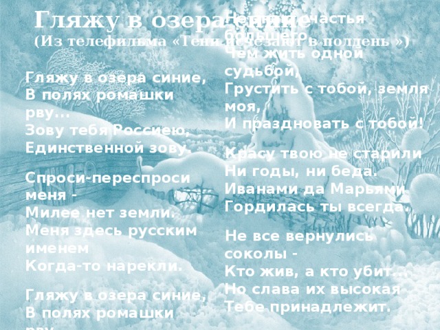 Гляжу в озера синие  (Из телефильма «Тени исчезают в полдень ») Гляжу в озера синие,  В полях ромашки рву...  Зову тебя Россиею,  Единственной зову.  Спроси-переспроси меня -  Милее нет земли.  Меня здесь русским именем  Когда-то нарекли.  Гляжу в озера синие,  В полях ромашки рву...  Зову тебя Россиею,  Единственной зову. Не знаю счастья большего,  Чем жить одной судьбой,  Грустить с тобой, земля моя,  И праздновать с тобой!  Красу твою не старили  Ни годы, ни беда.  Иванами да Марьями  Гордилась ты всегда. Не все вернулись соколы -  Кто жив, а кто убит...  Но слава их высокая  Тебе принадлежит.      